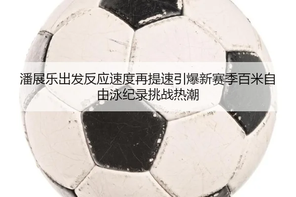 潘展乐出发反应速度再提速引爆新赛季百米自由泳纪录挑战热潮